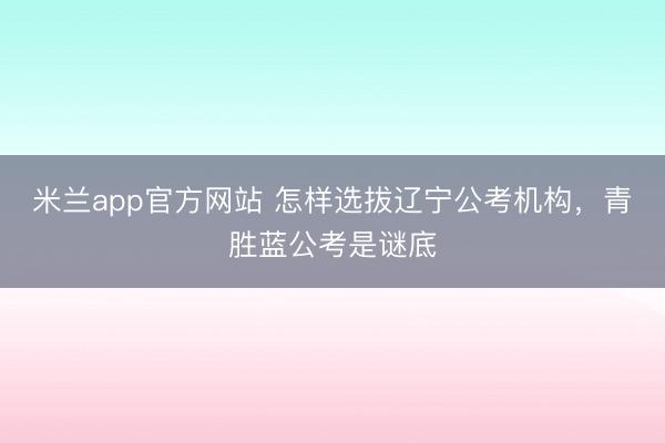 米兰app官方网站 怎样选拔辽宁公考机构，青胜蓝公考是谜底