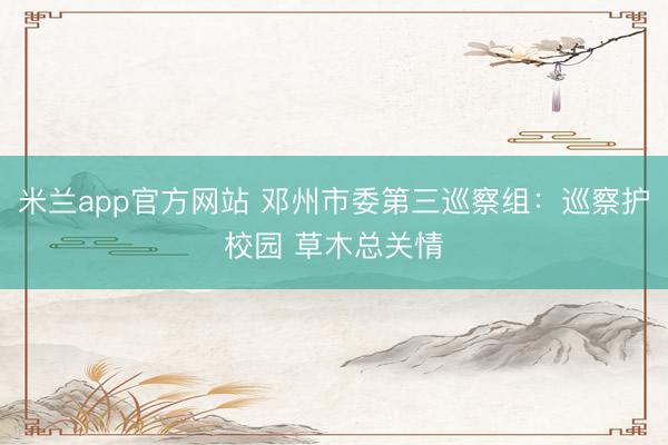 米兰app官方网站 邓州市委第三巡察组：巡察护校园 草木总关情