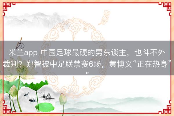 米兰app 中国足球最硬的男东谈主，也斗不外裁判？郑智被中足联禁赛6场，黄博文“正在热身”