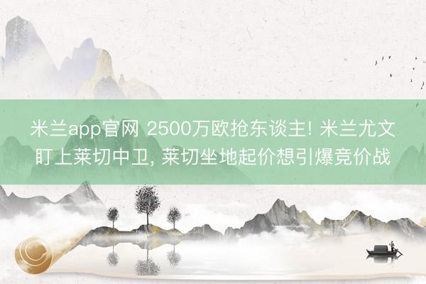 米兰app官网 2500万欧抢东谈主! 米兰尤文盯上莱切中卫， 莱切坐地起价想引爆竞价战