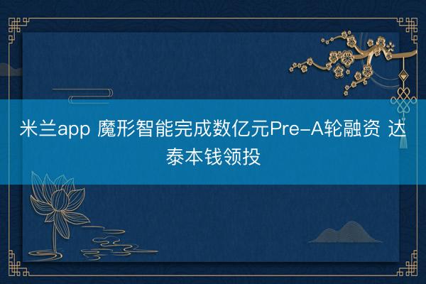 米兰app 魔形智能完成数亿元Pre-A轮融资 达泰本钱领投
