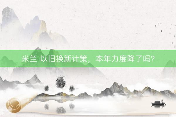 米兰 以旧换新计策，本年力度降了吗？