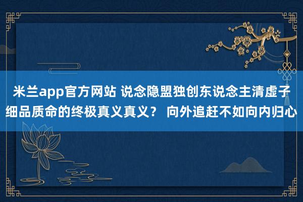 米兰app官方网站 说念隐盟独创东说念主清虚子细品质命的终极真义真义？ 向外追赶不如向内归心