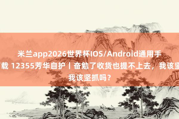 米兰app2026世界杯IOS/Android通用手机版下载 12355芳华自护丨奋勉了收货也提不上去，我该坚抓吗？