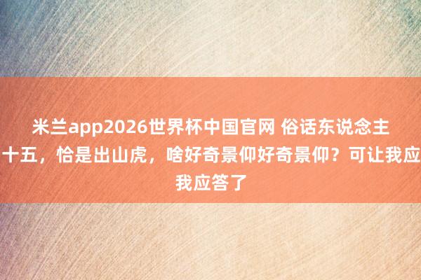米兰app2026世界杯中国官网 俗话东说念主到四十五，恰是出山虎，啥好奇景仰好奇景仰？可让我应答了