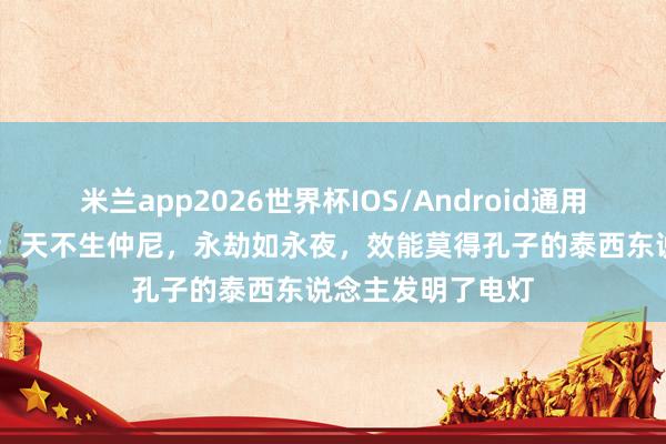 米兰app2026世界杯IOS/Android通用手机版下载 反驳：天不生仲尼，永劫如永夜，效能莫得孔子的泰西东说念主发明了电灯