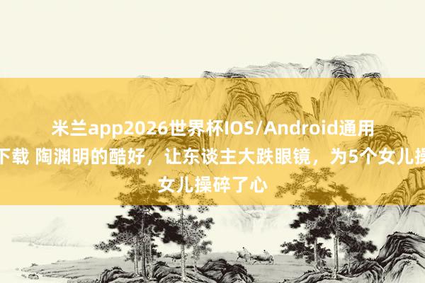 米兰app2026世界杯IOS/Android通用手机版下载 陶渊明的酷好，让东谈主大跌眼镜，为5个女儿操碎了心