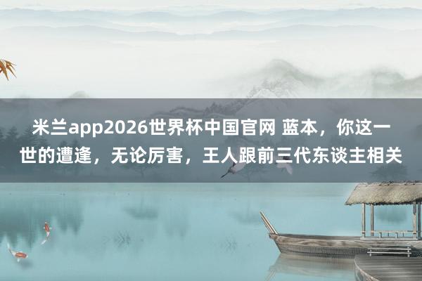 米兰app2026世界杯中国官网 蓝本，你这一世的遭逢，无论厉害，王人跟前三代东谈主相关