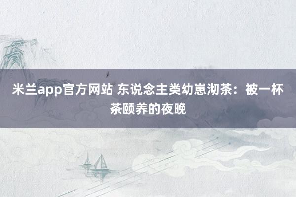 米兰app官方网站 东说念主类幼崽沏茶：被一杯茶颐养的夜晚