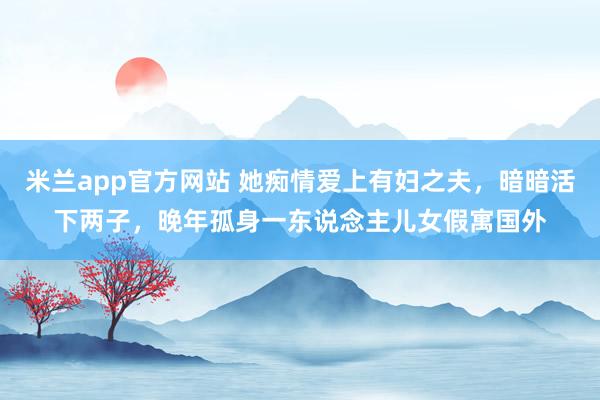 米兰app官方网站 她痴情爱上有妇之夫，暗暗活下两子，晚年孤身一东说念主儿女假寓国外