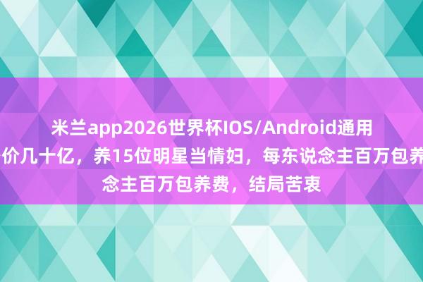 米兰app2026世界杯IOS/Android通用手机版下载 身价几十亿，养15位明星当情妇，每东说念主百万包养费，结局苦衷