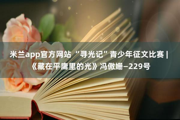 米兰app官方网站 “寻光记”青少年征文比赛 | 《藏在平庸里的光》冯傲姗—229号
