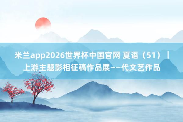 米兰app2026世界杯中国官网 夏语（51）｜上游主题影相征稿作品展——代文艺作品