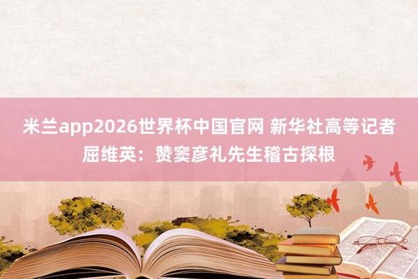米兰app2026世界杯中国官网 新华社高等记者屈维英：赞窦彦礼先生稽古探根