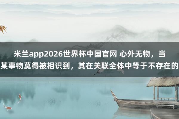米兰app2026世界杯中国官网 心外无物，当某事物莫得被相识到，其在关联全体中等于不存在的