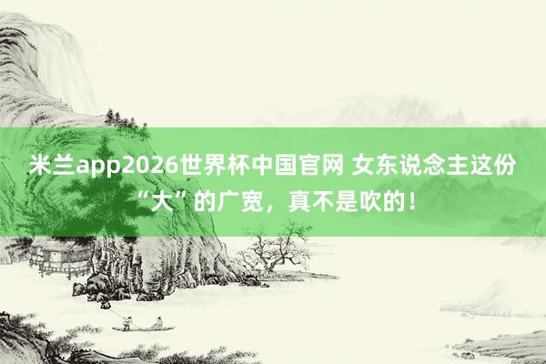 米兰app2026世界杯中国官网 女东说念主这份“大”的广宽，<a href=