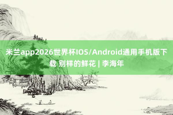 米兰app2026世界杯IOS/Android通用手机版下载 别样的鲜花 | 李海年