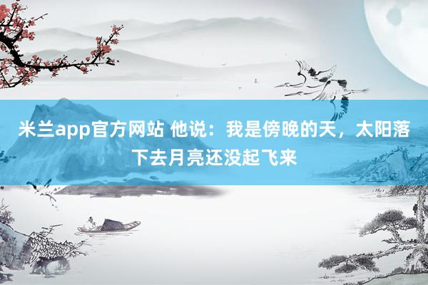 米兰app官方网站 他说：我是傍晚的天，太阳落下去月亮还没起飞来