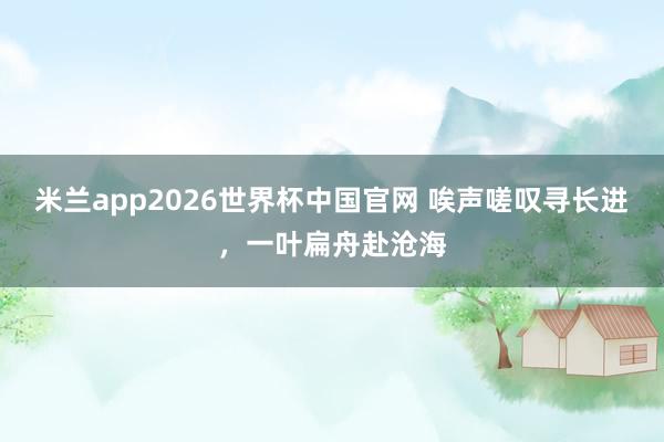 米兰app2026世界杯中国官网 唉声嗟叹寻长进，一叶扁舟赴沧海