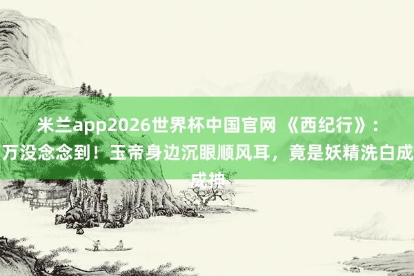 米兰app2026世界杯中国官网 《西纪行》：万万没念念到！玉帝身边沉眼顺风耳，竟是妖精洗白成神