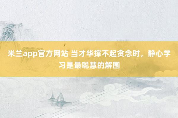 米兰app官方网站 当才华撑不起贪念时，静心学习是最聪慧的解围