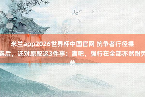 米兰app2026世界杯中国官网 抗争者行径裸露后，还对原配这3件事：离吧，强行在全部亦然耐劳