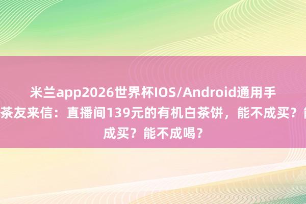 米兰app2026世界杯IOS/Android通用手机版下载 茶友来信：直播间139元的有机白茶饼，能不成买？能不成喝？