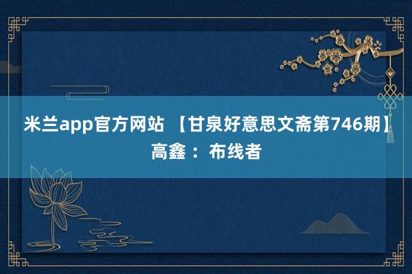 米兰app官方网站 【甘泉好意思文斋第746期】高鑫 ：布线者