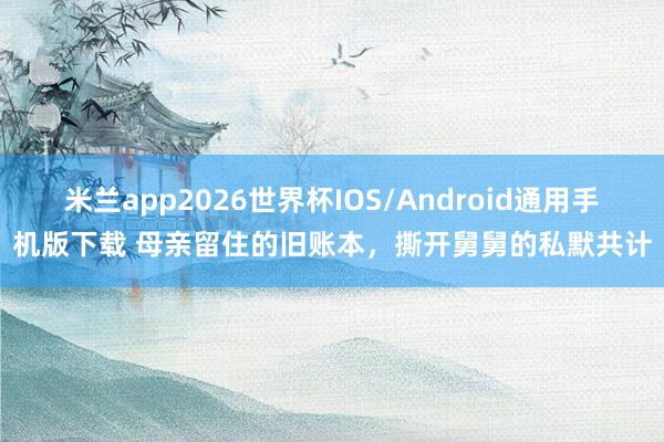 米兰app2026世界杯IOS/Android通用手机版下载 母亲留住的旧账本，撕开舅舅的私默共计