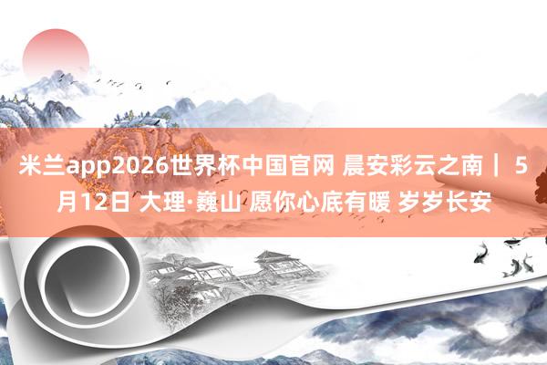 米兰app2026世界杯中国官网 晨安彩云之南｜ 5月12日 大理·巍山 愿你心底有暖 岁岁长安