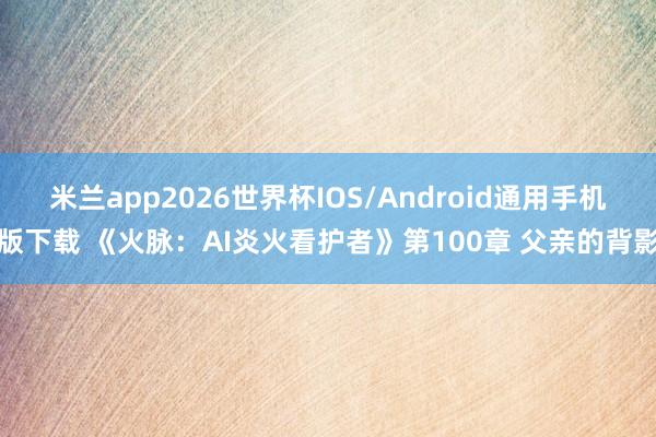 米兰app2026世界杯IOS/Android通用手机版下载 《火脉：AI炎火看护者》第100章 父亲的背影