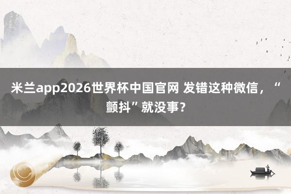 米兰app2026世界杯中国官网 发错这种微信，<a href=