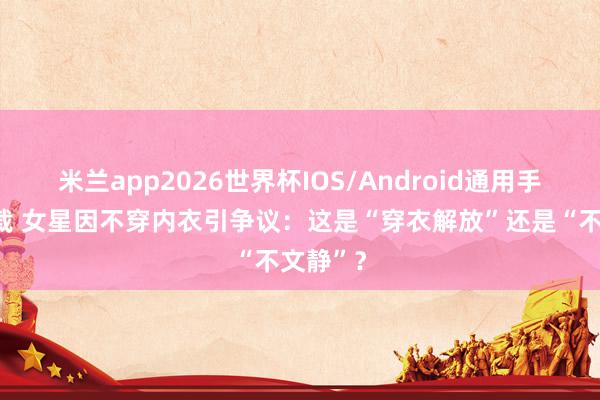 米兰app2026世界杯IOS/Android通用手机版下载 女星因不穿内衣引争议：这是“穿衣解放”还是“不文静”？