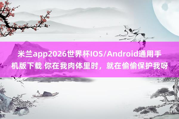 米兰app2026世界杯IOS/Android通用手机版下载 你在我肉体里时，就在偷偷保护我呀