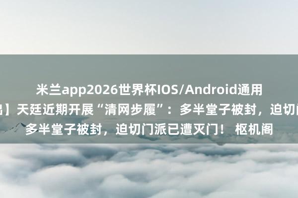 米兰app2026世界杯IOS/Android通用手机版下载 【里面流出】天廷近期开展“清网步履”：多半堂子被封，迫切门派已遭灭门！ 枢机阁