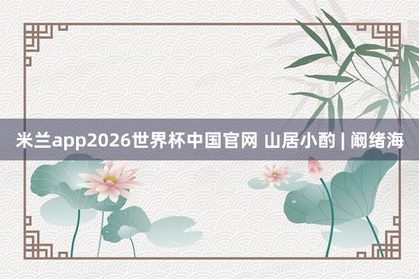 米兰app2026世界杯中国官网 山居小酌 | 阚绪海