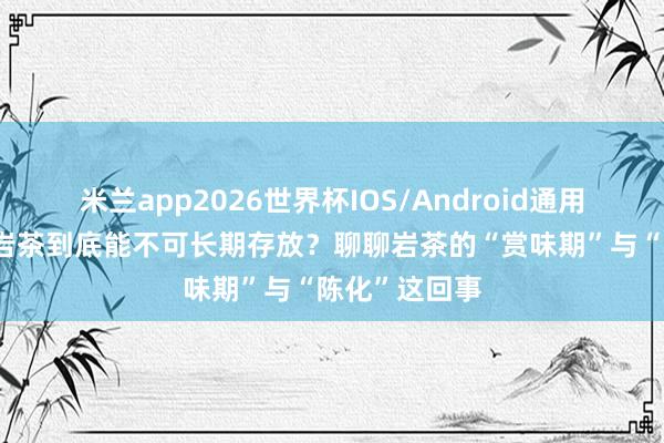 米兰app2026世界杯IOS/Android通用手机版下载 岩茶到底能不可长期存放？聊聊岩茶的“赏味期”与“陈化”这回事