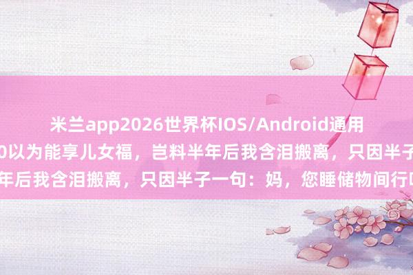 米兰app2026世界杯IOS/Android通用手机版下载 退休金每月4000以为能享儿女福，岂料半年后我含泪搬离，只因半子一句：妈，您睡储物间行吗？