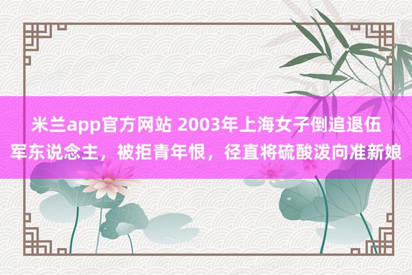 米兰app官方网站 2003年上海女子倒追退伍军东说念主，被拒青年恨，径直将硫酸泼向准新娘