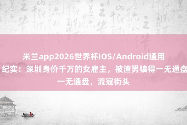 米兰app2026世界杯IOS/Android通用手机版下载 纪实：深圳身价千万的女雇主，被渣男骗得一无通盘，流寇街头
