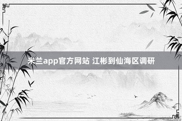 米兰app官方网站 江彬到仙海区调研