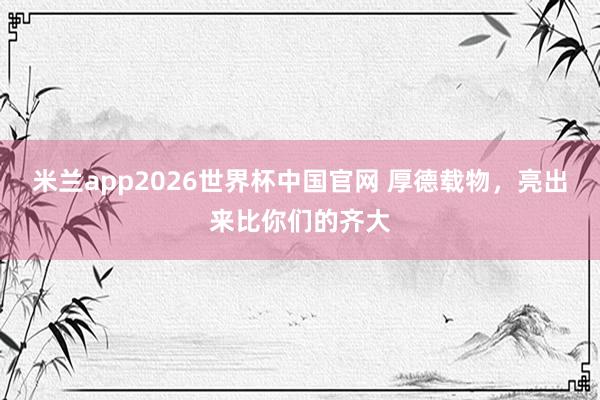 米兰app2026世界杯中国官网 厚德载物，<a href=