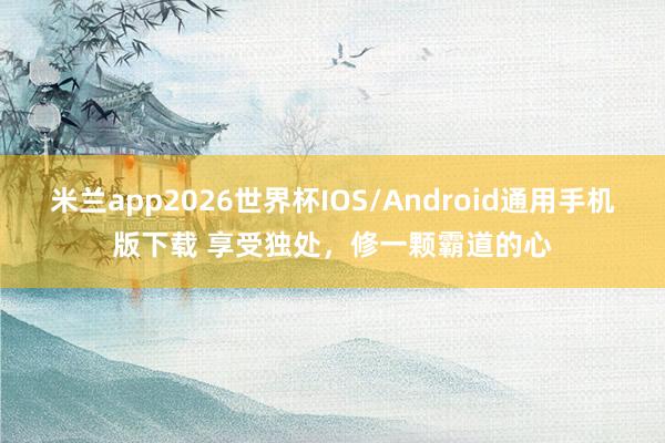 米兰app2026世界杯IOS/Android通用手机版下载 享受独处，修一颗霸道的心