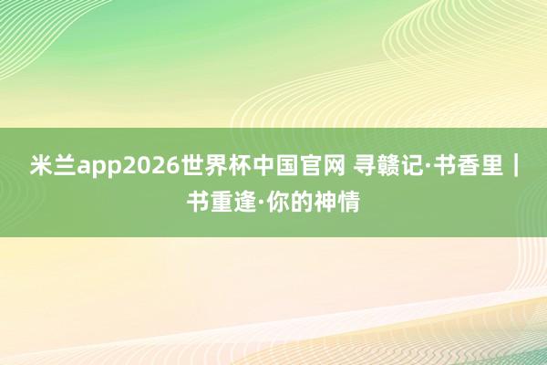 米兰app2026世界杯中国官网 寻赣记·书香里｜书重逢·你的神情