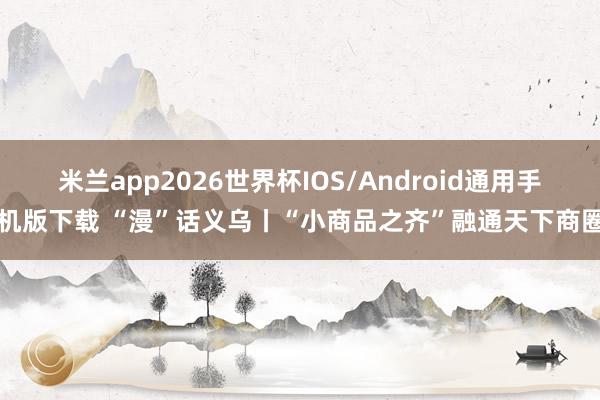 米兰app2026世界杯IOS/Android通用手机版下载 “漫”话义乌丨“小商品之齐”融通天下商圈