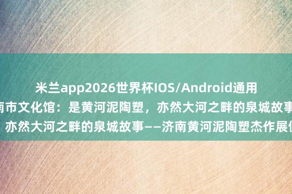 米兰app2026世界杯IOS/Android通用手机版下载 媒体聚焦 | 济南市文化馆：是黄河泥陶塑，亦然大河之畔的泉城故事——济南黄河泥陶塑杰作展侧记