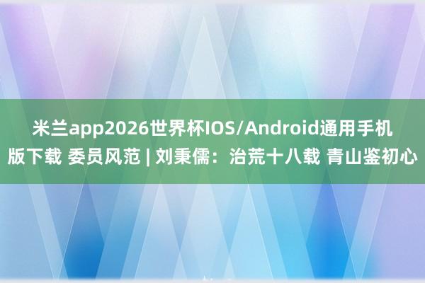 米兰app2026世界杯IOS/Android通用手机版下载 委员风范 | 刘秉儒：治荒十八载 青山鉴初心