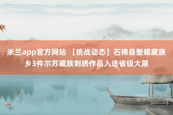 米兰app官方网站 【统战动态】石棉县蟹螺藏族乡3件尔苏藏族刺绣作品入选省级大展