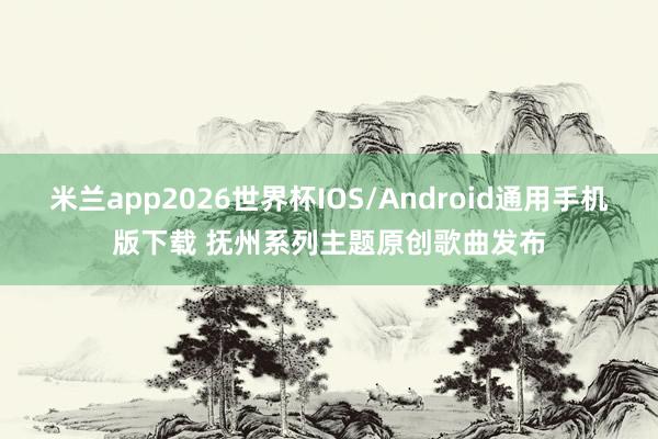 米兰app2026世界杯IOS/Android通用手机版下载 抚州系列主题原创歌曲发布