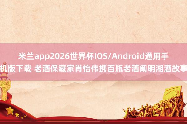 米兰app2026世界杯IOS/Android通用手机版下载 老酒保藏家肖怡伟携百瓶老酒阐明湘酒故事
